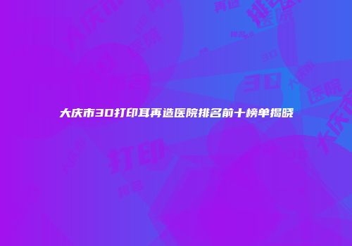 大庆市3D打印耳再造医院排名前十榜单揭晓