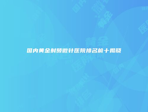 国内黄金射频微针医院排名前十揭晓