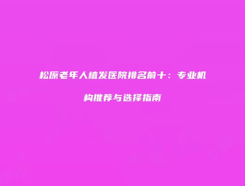 松原老年人植发医院排名前十：专业机构推荐与选择指南
