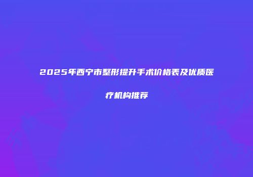 2025年西宁市整形提升手术价格表及优质医疗机构推荐