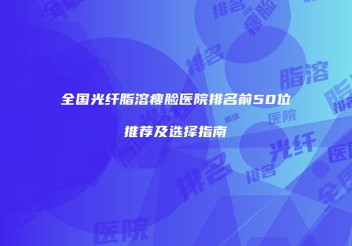 全国光纤脂溶瘦脸医院排名前50位推荐及选择指南