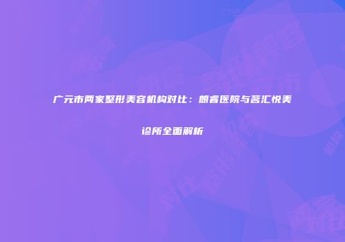 广元市两家整形美容机构对比：朗睿医院与茗汇悦美诊所全面解析