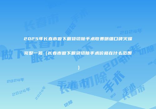 2025年长春市做下眼袋切除手术收费明细口碑火爆完整一览（长春市做下眼袋切除手术价格在什么范围）