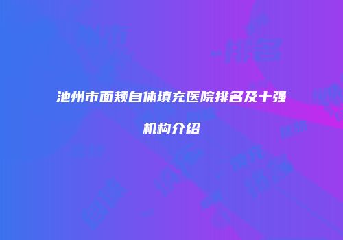 池州市面颊自体填充医院排名及十强机构介绍