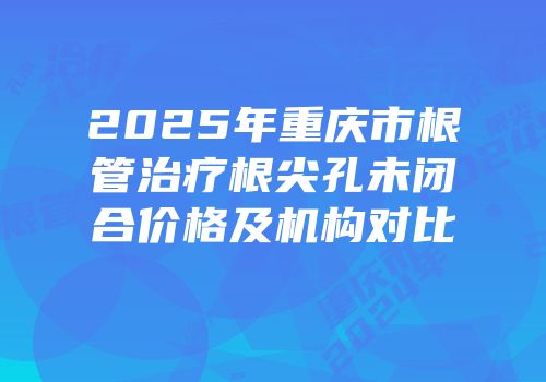 2025年重庆市根管治疗根尖孔未闭合价格及机构对比