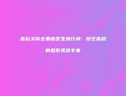 嘉峪关市去黑痣医生排行榜：技艺高超的整形美容专家