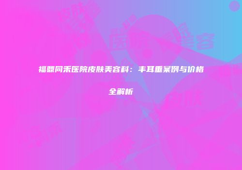 福鼎同禾医院皮肤美容科：丰耳垂案例与价格全解析