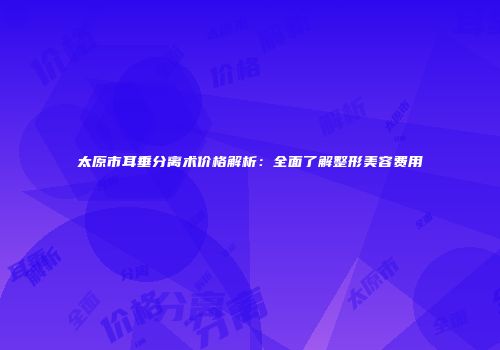 太原市耳垂分离术价格解析：全面了解整形美容费用