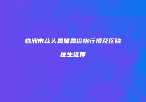 株洲市蒜头鼻隆鼻价格行情及医院医生推荐