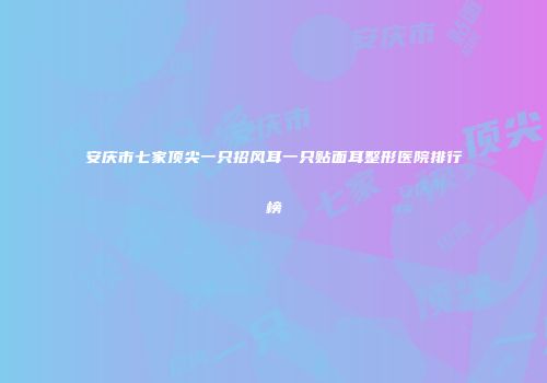 安庆市七家顶尖一只招风耳一只贴面耳整形医院排行榜