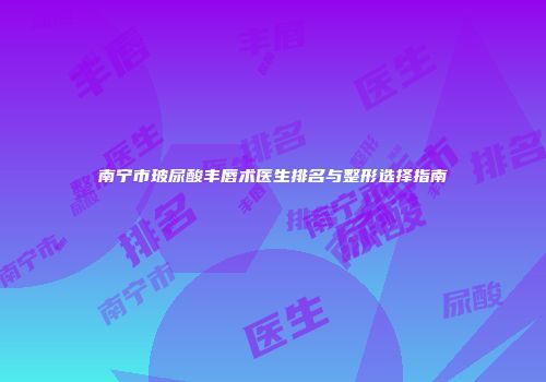 南宁市玻尿酸丰唇术医生排名与整形选择指南