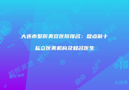 大连市整形美容医院排名：盘点前十私立医美机构及知名医生