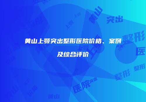 黄山上颚突出整形医院价格、案例及综合评价