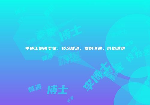 李博士整形专家：技艺精湛，案例详述，价格透明