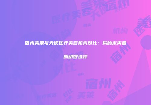 宿州美莱与天使医疗美容机构对比：揭秘求美者的明智选择