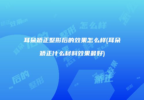 耳朵矫正整形后的效果怎么样(耳朵矫正什么材料效果最好)