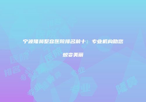 宁波隆鼻整容医院排名前十：专业机构助您蜕变美丽