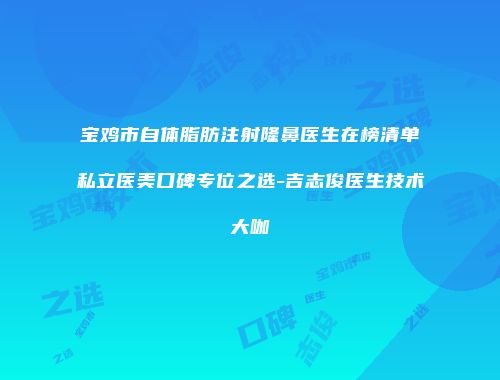 宝鸡市自体脂肪注射隆鼻医生在榜清单私立医美口碑专位之选-吉志俊医生技术大咖