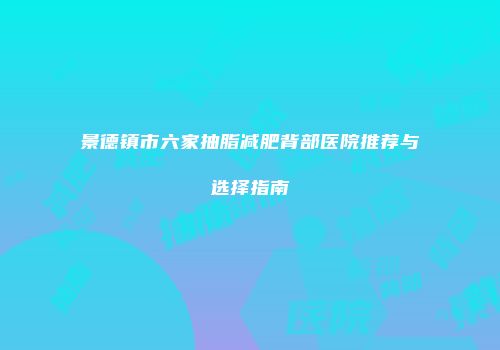 景德镇市六家抽脂减肥背部医院推荐与选择指南