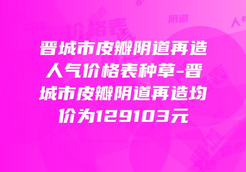 晋城市皮瓣阴道再造人气价格表种草-晋城市皮瓣阴道再造均价为129103元