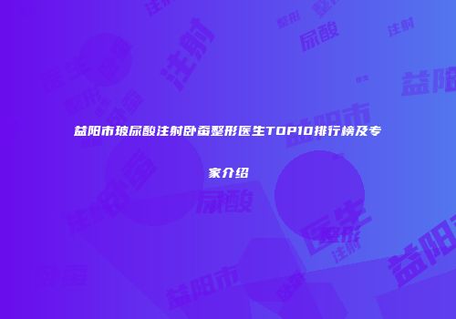 益阳市玻尿酸注射卧蚕整形医生TOP10排行榜及专家介绍