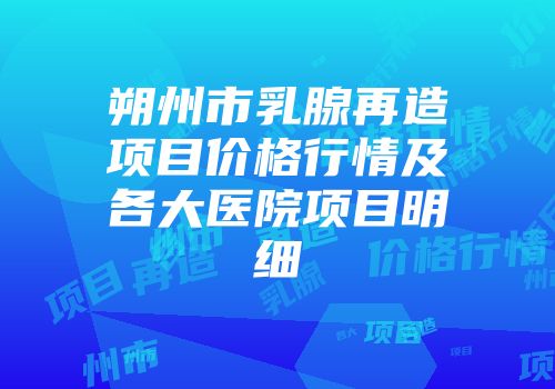 朔州市乳腺再造项目价格行情及各大医院项目明细