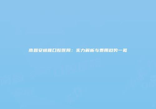 南昌安植雅口腔医院：实力解析与费用趋势一览
