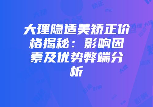 大理隐适美矫正价格揭秘：影响因素及优势弊端分析