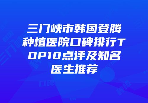三门峡市韩国登腾种植医院口碑排行TOP10点评及知名医生推荐