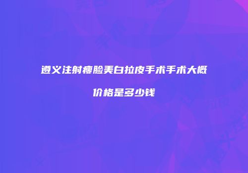遵义注射瘦脸美白拉皮手术手术大概价格是多少钱