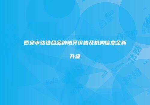 西安市钛锆合金种植牙价格及机构信息全新升级