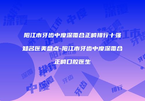 阳江市牙齿中度深覆合正畸排行十强知名医美盘点-阳江市牙齿中度深覆合正畸口腔医生