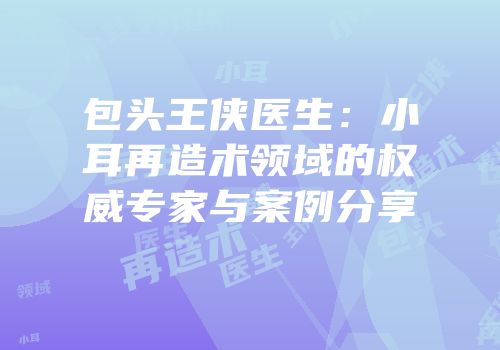 包头王侠医生：小耳再造术领域的权威专家与案例分享