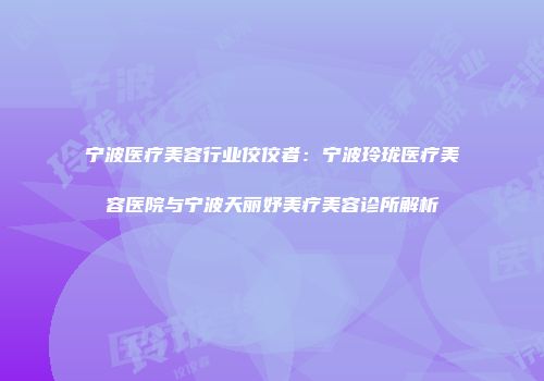 宁波医疗美容行业佼佼者：宁波玲珑医疗美容医院与宁波天丽妤美疗美容诊所解析