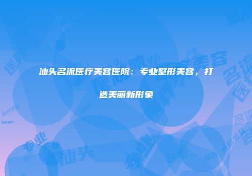 汕头名流医疗美容医院：专业整形美容，打造美丽新形象