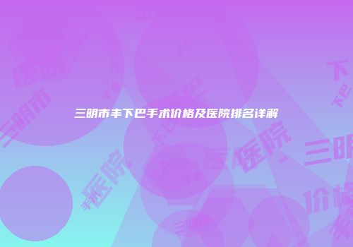 三明市丰下巴手术价格及医院排名详解