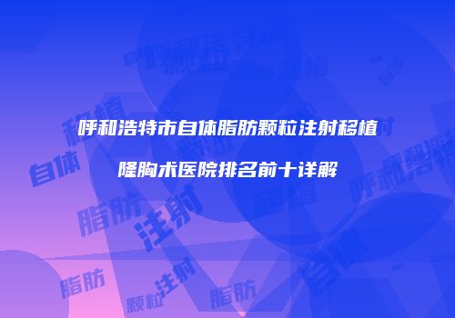 呼和浩特市自体脂肪颗粒注射移植隆胸术医院排名前十详解