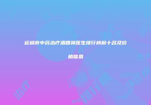 运城市中药治疗酒糟鼻医生排行榜前十名及价格信息