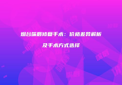 烟台嘴唇修复手术：价格差异解析及手术方式选择