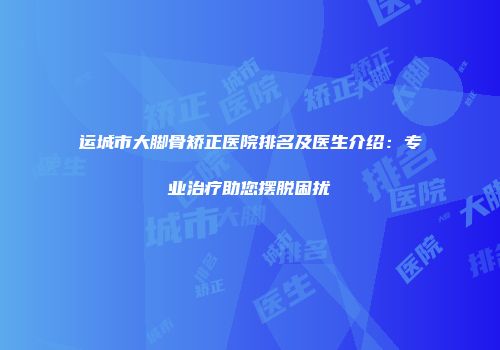 运城市大脚骨矫正医院排名及医生介绍：专业治疗助您摆脱困扰