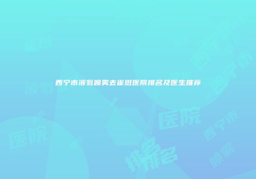 西宁市液氮喷雾去雀斑医院排名及医生推荐