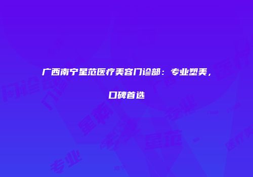 广西南宁星范医疗美容门诊部：专业塑美，口碑首选