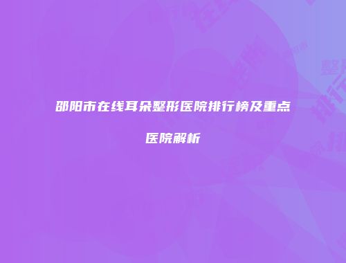 邵阳市在线耳朵整形医院排行榜及重点医院解析