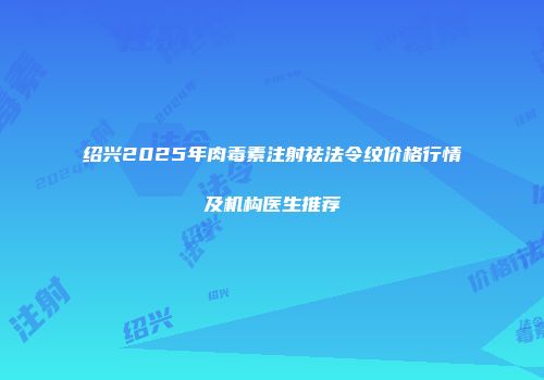 绍兴2025年肉毒素注射祛法令纹价格行情及机构医生推荐