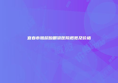 宜春市玻尿酸眼袋医院概览及价格
