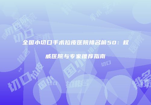 全国小切口手术拉皮医院排名前50：权威医院与专家推荐指南