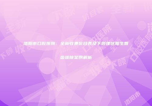 洛阳市口腔医院：全新收费价目表及下颌埋伏阻生智齿拔除案例解析