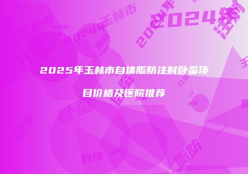 2025年玉林市自体脂肪注射卧蚕项目价格及医院推荐