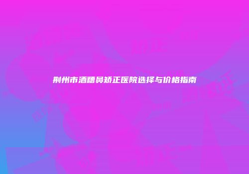 荆州市酒糟鼻矫正医院选择与价格指南