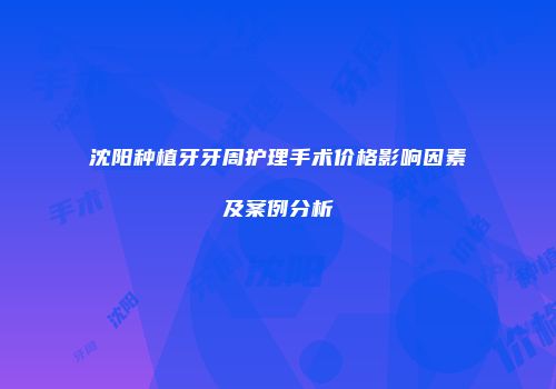 沈阳种植牙牙周护理手术价格影响因素及案例分析